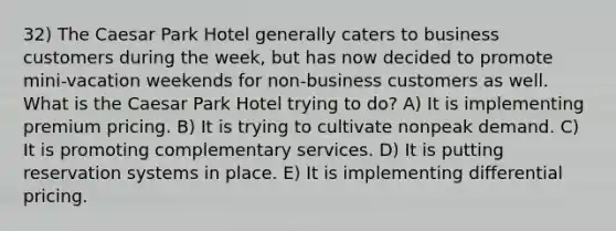 32) The Caesar Park Hotel generally caters to business customers during the week, but has now decided to promote mini-vacation weekends for non-business customers as well. What is the Caesar Park Hotel trying to do? A) It is implementing premium pricing. B) It is trying to cultivate nonpeak demand. C) It is promoting complementary services. D) It is putting reservation systems in place. E) It is implementing differential pricing.