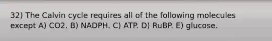 32) The Calvin cycle requires all of the following molecules except A) CO2. B) NADPH. C) ATP. D) RuBP. E) glucose.