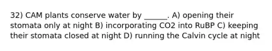 32) CAM plants conserve water by ______. A) opening their stomata only at night B) incorporating CO2 into RuBP C) keeping their stomata closed at night D) running the Calvin cycle at night