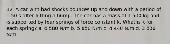 32. A car with bad shocks bounces up and down with a period of 1.50 s after hitting a bump. The car has a mass of 1 500 kg and is supported by four springs of force constant k. What is k for each spring? a. 6 580 N/m b. 5 850 N/m c. 4 440 N/m d. 3 630 N/m