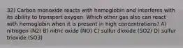 32) Carbon monoxide reacts with hemoglobin and interferes with its ability to transport oxygen. Which other gas also can react with hemoglobin when it is present in high concentrations? A) nitrogen (N2) B) nitric oxide (NO) C) sulfur dioxide (SO2) D) sulfur trioxide (SO3)