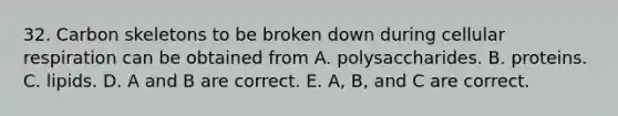 32. Carbon skeletons to be broken down during cellular respiration can be obtained from A. polysaccharides. B. proteins. C. lipids. D. A and B are correct. E. A, B, and C are correct.