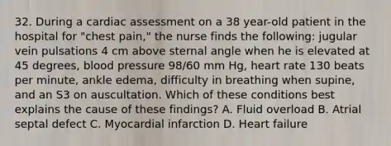 32. During a cardiac assessment on a 38 year-old patient in the hospital for "chest pain," the nurse finds the following: jugular vein pulsations 4 cm above sternal angle when he is elevated at 45 degrees, blood pressure 98/60 mm Hg, heart rate 130 beats per minute, ankle edema, difficulty in breathing when supine, and an S3 on auscultation. Which of these conditions best explains the cause of these findings? A. Fluid overload B. Atrial septal defect C. Myocardial infarction D. Heart failure