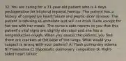 32. You are caring for a 71-year-old patient who is 4 days postoperative for bilateral inguinal hernias. The patient has a history of congestive heart failure and peptic ulcer disease. The patient is refusing to ambulate and will not drink fluids except for hot tea with her meals. The nurse's aide reports to you that this patient's vital signs are slightly elevated and she has a nonproductive cough. When you assess the patient, you find there are crackles at the base of the lungs. What would you suspect is wrong with your patient? A) Flash pulmonary edema B) Pneumonia C) Hypostatic pulmonary congestion D) Right-sided heart failure