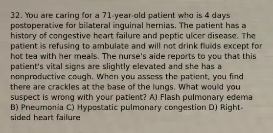 32. You are caring for a 71-year-old patient who is 4 days postoperative for bilateral inguinal hernias. The patient has a history of congestive heart failure and peptic ulcer disease. The patient is refusing to ambulate and will not drink fluids except for hot tea with her meals. The nurse's aide reports to you that this patient's vital signs are slightly elevated and she has a nonproductive cough. When you assess the patient, you find there are crackles at the base of the lungs. What would you suspect is wrong with your patient? A) Flash pulmonary edema B) Pneumonia C) Hypostatic pulmonary congestion D) Right-sided heart failure