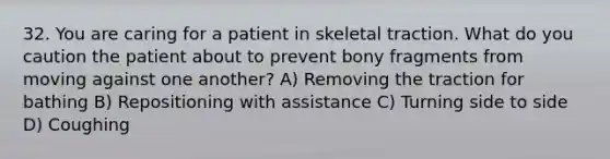 32. You are caring for a patient in skeletal traction. What do you caution the patient about to prevent bony fragments from moving against one another? A) Removing the traction for bathing B) Repositioning with assistance C) Turning side to side D) Coughing