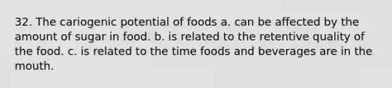 32. The cariogenic potential of foods a. can be affected by the amount of sugar in food. b. is related to the retentive quality of the food. c. is related to the time foods and beverages are in the mouth.