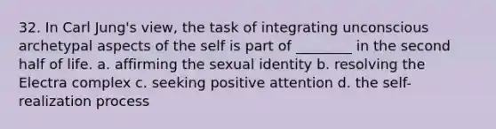 32. In Carl Jung's view, the task of integrating unconscious archetypal aspects of the self is part of ________ in the second half of life. a. affirming the sexual identity b. resolving the Electra complex c. seeking positive attention d. the self-realization process