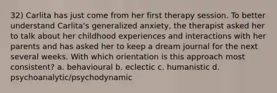 32) Carlita has just come from her first therapy session. To better understand Carlita's generalized anxiety, the therapist asked her to talk about her childhood experiences and interactions with her parents and has asked her to keep a dream journal for the next several weeks. With which orientation is this approach most consistent? a. behavioural b. eclectic c. humanistic d. psychoanalytic/psychodynamic