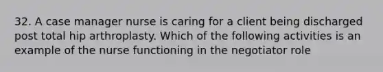 32. A case manager nurse is caring for a client being discharged post total hip arthroplasty. Which of the following activities is an example of the nurse functioning in the negotiator role