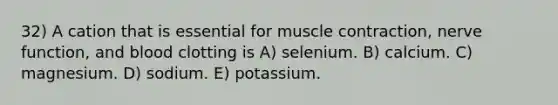 32) A cation that is essential for muscle contraction, nerve function, and blood clotting is A) selenium. B) calcium. C) magnesium. D) sodium. E) potassium.