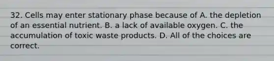 32. Cells may enter stationary phase because of A. the depletion of an essential nutrient. B. a lack of available oxygen. C. the accumulation of toxic waste products. D. All of the choices are correct.