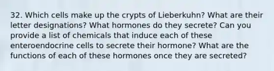 32. Which cells make up the crypts of Lieberkuhn? What are their letter designations? What hormones do they secrete? Can you provide a list of chemicals that induce each of these enteroendocrine cells to secrete their hormone? What are the functions of each of these hormones once they are secreted?