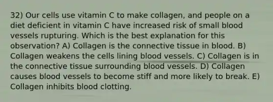 32) Our cells use vitamin C to make collagen, and people on a diet deficient in vitamin C have increased risk of small blood vessels rupturing. Which is the best explanation for this observation? A) Collagen is the connective tissue in blood. B) Collagen weakens the cells lining blood vessels. C) Collagen is in the connective tissue surrounding blood vessels. D) Collagen causes blood vessels to become stiff and more likely to break. E) Collagen inhibits blood clotting.