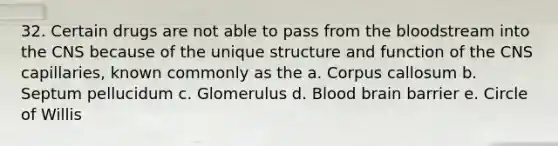 32. Certain drugs are not able to pass from the bloodstream into the CNS because of the unique structure and function of the CNS capillaries, known commonly as the a. Corpus callosum b. Septum pellucidum c. Glomerulus d. Blood brain barrier e. Circle of Willis