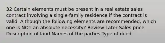 32 Certain elements must be present in a real estate sales contract involving a single-family residence if the contract is valid. Although the following elements are recommended, which one is NOT an absolute necessity? Review Later Sales price Description of land Names of the parties Type of deed