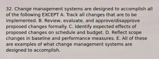 32. Change management systems are designed to accomplish all of the following EXCEPT A. Track all changes that are to be implemented. B. Review, evaluate, and approve/disapprove proposed changes formally. C. Identify expected effects of proposed changes on schedule and budget. D. Reflect scope changes in baseline and performance measures. E. All of these are examples of what change management systems are designed to accomplish.