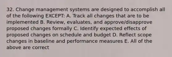 32. Change management systems are designed to accomplish all of the following EXCEPT: A. Track all changes that are to be implemented B. Review, evaluates, and approve/disapprove proposed changes formally C. Identify expected effects of proposed changes on schedule and budget D. Reflect scope changes in baseline and performance measures E. All of the above are correct