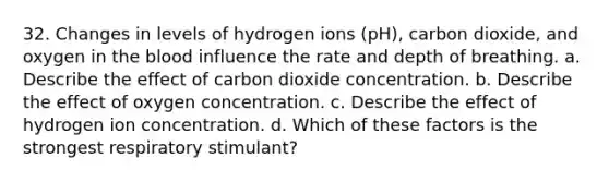 32. Changes in levels of hydrogen ions (pH), carbon dioxide, and oxygen in the blood influence the rate and depth of breathing. a. Describe the effect of carbon dioxide concentration. b. Describe the effect of oxygen concentration. c. Describe the effect of hydrogen ion concentration. d. Which of these factors is the strongest respiratory stimulant?