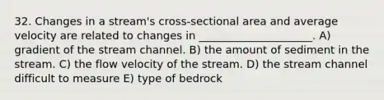 32. Changes in a stream's cross-sectional area and average velocity are related to changes in _____________________. A) gradient of the stream channel. B) the amount of sediment in the stream. C) the flow velocity of the stream. D) the stream channel difficult to measure E) type of bedrock