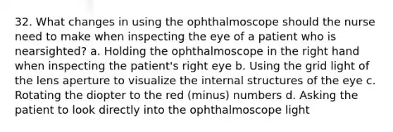 32. What changes in using the ophthalmoscope should the nurse need to make when inspecting the eye of a patient who is nearsighted? a. Holding the ophthalmoscope in the right hand when inspecting the patient's right eye b. Using the grid light of the lens aperture to visualize the internal structures of the eye c. Rotating the diopter to the red (minus) numbers d. Asking the patient to look directly into the ophthalmoscope light