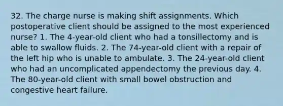 32. The charge nurse is making shift assignments. Which postoperative client should be assigned to the most experienced nurse? 1. The 4-year-old client who had a tonsillectomy and is able to swallow fluids. 2. The 74-year-old client with a repair of the left hip who is unable to ambulate. 3. The 24-year-old client who had an uncomplicated appendectomy the previous day. 4. The 80-year-old client with small bowel obstruction and congestive heart failure.