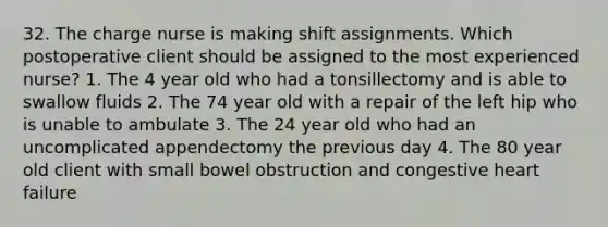 32. The charge nurse is making shift assignments. Which postoperative client should be assigned to the most experienced nurse? 1. The 4 year old who had a tonsillectomy and is able to swallow fluids 2. The 74 year old with a repair of the left hip who is unable to ambulate 3. The 24 year old who had an uncomplicated appendectomy the previous day 4. The 80 year old client with small bowel obstruction and congestive heart failure