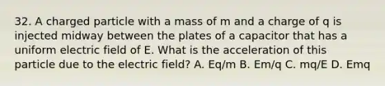 32. A charged particle with a mass of m and a charge of q is injected midway between the plates of a capacitor that has a uniform electric field of E. What is the acceleration of this particle due to the electric field? A. Eq/m B. Em/q C. mq/E D. Emq