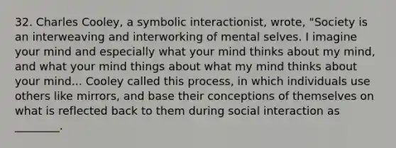 32. Charles Cooley, a symbolic interactionist, wrote, "Society is an interweaving and interworking of mental selves. I imagine your mind and especially what your mind thinks about my mind, and what your mind things about what my mind thinks about your mind... Cooley called this process, in which individuals use others like mirrors, and base their conceptions of themselves on what is reflected back to them during social interaction as ________.