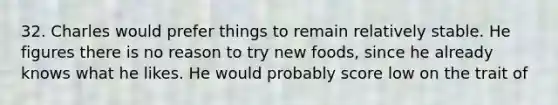 32. Charles would prefer things to remain relatively stable. He figures there is no reason to try new foods, since he already knows what he likes. He would probably score low on the trait of