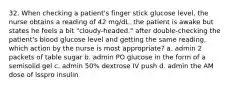 32. When checking a patient's finger stick glucose level, the nurse obtains a reading of 42 mg/dL. the patient is awake but states he feels a bit "cloudy-headed." after double-checking the patient's blood glucose level and getting the same reading, which action by the nurse is most appropriate? a. admin 2 packets of table sugar b. admin PO glucose in the form of a semisolid gel c. admin 50% dextrose IV push d. admin the AM dose of lsspro insulin