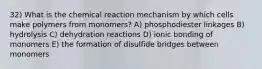 32) What is the chemical reaction mechanism by which cells make polymers from monomers? A) phosphodiester linkages B) hydrolysis C) dehydration reactions D) ionic bonding of monomers E) the formation of disulfide bridges between monomers