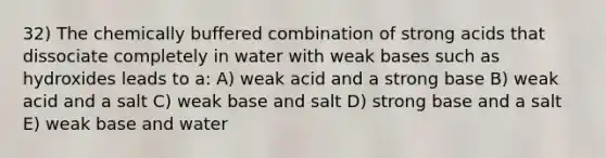 32) The chemically buffered combination of strong acids that dissociate completely in water with weak bases such as hydroxides leads to a: A) weak acid and a strong base B) weak acid and a salt C) weak base and salt D) strong base and a salt E) weak base and water