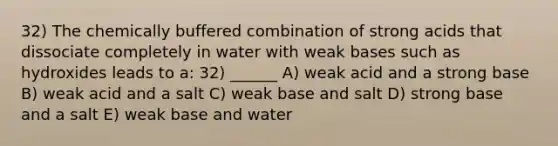 32) The chemically buffered combination of strong acids that dissociate completely in water with weak bases such as hydroxides leads to a: 32) ______ A) weak acid and a strong base B) weak acid and a salt C) weak base and salt D) strong base and a salt E) weak base and water