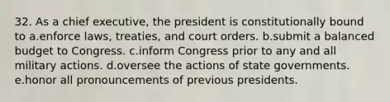 32. As a chief executive, the president is constitutionally bound to a.enforce laws, treaties, and court orders. b.submit a balanced budget to Congress. c.inform Congress prior to any and all military actions. d.oversee the actions of state governments. e.honor all pronouncements of previous presidents.