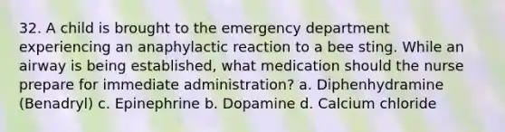 32. A child is brought to the emergency department experiencing an anaphylactic reaction to a bee sting. While an airway is being established, what medication should the nurse prepare for immediate administration? a. Diphenhydramine (Benadryl) c. Epinephrine b. Dopamine d. Calcium chloride