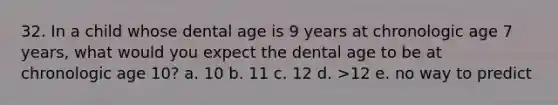 32. In a child whose dental age is 9 years at chronologic age 7 years, what would you expect the dental age to be at chronologic age 10? a. 10 b. 11 c. 12 d. >12 e. no way to predict