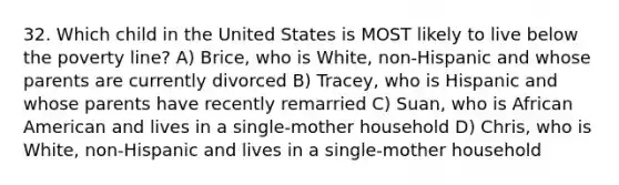 32. Which child in the United States is MOST likely to live below the poverty line? A) Brice, who is White, non-Hispanic and whose parents are currently divorced B) Tracey, who is Hispanic and whose parents have recently remarried C) Suan, who is African American and lives in a single-mother household D) Chris, who is White, non-Hispanic and lives in a single-mother household