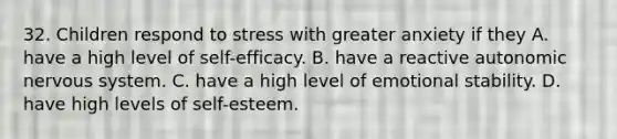 32. Children respond to stress with greater anxiety if they A. have a high level of self-efficacy. B. have a reactive autonomic nervous system. C. have a high level of emotional stability. D. have high levels of self-esteem.