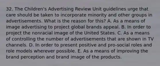 32. The Children's Advertising Review Unit guidelines urge that care should be taken to incorporate minority and other groups in advertisements. What is the reason for this? A. As a means of image advertising to project global brands appeal. B. In order to project the nonracial image of the United States. C. As a means of controlling the number of advertisements that are shown in TV channels. D. In order to present positive and pro-social roles and role models wherever possible. E. As a means of improving the brand perception and brand image of the products.