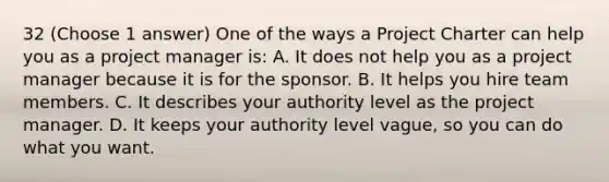 32 (Choose 1 answer) One of the ways a Project Charter can help you as a project manager is: A. It does not help you as a project manager because it is for the sponsor. B. It helps you hire team members. C. It describes your authority level as the project manager. D. It keeps your authority level vague, so you can do what you want.