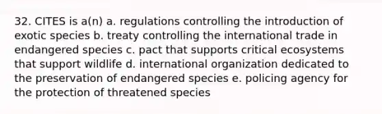 32. CITES is a(n) a. regulations controlling the introduction of exotic species b. treaty controlling the international trade in endangered species c. pact that supports critical ecosystems that support wildlife d. international organization dedicated to the preservation of endangered species e. policing agency for the protection of threatened species