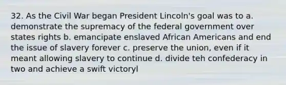 32. As the Civil War began President Lincoln's goal was to a. demonstrate the supremacy of the federal government over states rights b. emancipate enslaved <a href='https://www.questionai.com/knowledge/kktT1tbvGH-african-americans' class='anchor-knowledge'>african americans</a> and end the issue of slavery forever c. preserve the union, even if it meant allowing slavery to continue d. divide teh confederacy in two and achieve a swift victoryl