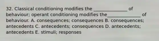 32. Classical conditioning modifies the _______________ of behaviour; operant conditioning modifies the_______________ of behaviour. A. consequences; consequences B. consequences; antecedents C. antecedents; consequences D. antecedents; antecedents E. stimuli; responses