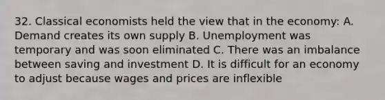 32. Classical economists held the view that in the economy: A. Demand creates its own supply B. Unemployment was temporary and was soon eliminated C. There was an imbalance between saving and investment D. It is difficult for an economy to adjust because wages and prices are inflexible