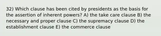 32) Which clause has been cited by presidents as the basis for the assertion of inherent powers? A) the take care clause B) the necessary and proper clause C) the supremacy clause D) the establishment clause E) the commerce clause