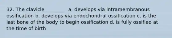 32. The clavicle ________. a. develops via intramembranous ossification b. develops via endochondral ossification c. is the last bone of the body to begin ossification d. is fully ossified at the time of birth