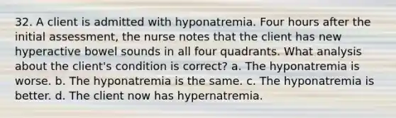 32. A client is admitted with hyponatremia. Four hours after the initial assessment, the nurse notes that the client has new hyperactive bowel sounds in all four quadrants. What analysis about the client's condition is correct? a. The hyponatremia is worse. b. The hyponatremia is the same. c. The hyponatremia is better. d. The client now has hypernatremia.