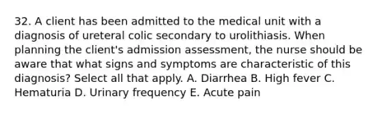 32. A client has been admitted to the medical unit with a diagnosis of ureteral colic secondary to urolithiasis. When planning the client's admission assessment, the nurse should be aware that what signs and symptoms are characteristic of this diagnosis? Select all that apply. A. Diarrhea B. High fever C. Hematuria D. Urinary frequency E. Acute pain