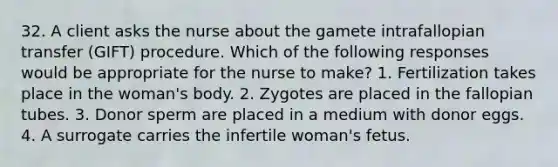 32. A client asks the nurse about the gamete intrafallopian transfer (GIFT) procedure. Which of the following responses would be appropriate for the nurse to make? 1. Fertilization takes place in the woman's body. 2. Zygotes are placed in the fallopian tubes. 3. Donor sperm are placed in a medium with donor eggs. 4. A surrogate carries the infertile woman's fetus.